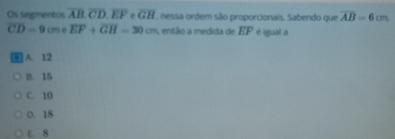 Os segmentos overline AB, overline CD, overline EF e overline GH , nessa ordem são proporcionais. Sabendo que overline AB=6cm
overline CD=9cm e overline EF+overline GH=30cm , então a medida de overline EF é igual a
A. 12
B. 15
C. 10
D. 18
E. 8