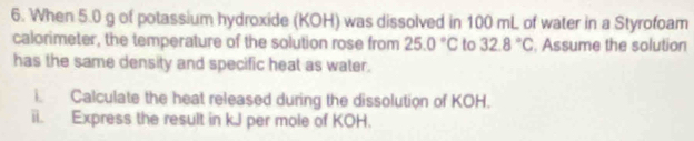 When 5.0 g of potassium hydroxide (KOH) was dissolved in 100 mL of water in a Styrofoam 
calorimeter, the temperature of the solution rose from 25.0°C to 32.8°C Assume the solution 
has the same density and specific heat as water. 
i Calculate the heat released during the dissolution of KOH. 
ii. Express the result in kJ per mole of KOH.