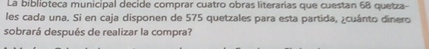 La biblioteca municipal decide comprar cuatro obras literarias que cuestan 68 quetza- 
les cada una. Si en caja disponen de 575 quetzales para esta partida, ¿cuánto dinero 
sobrará después de realizar la compra?