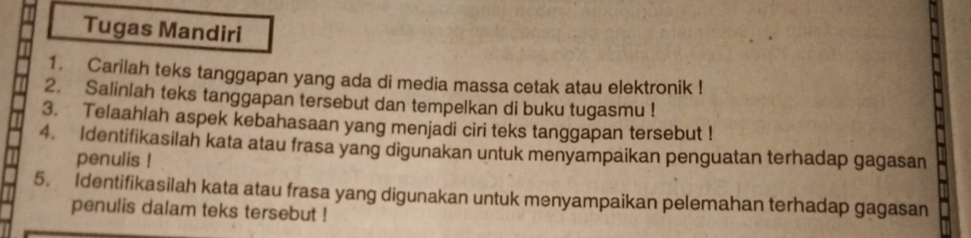 Tugas Mandiri 
1. Carilah teks tanggapan yang ada di media massa cetak atau elektronik ! 
2. Salinlah teks tanggapan tersebut dan tempelkan di buku tugasmu ! 
3. Telaahlah aspek kebahasaan yang menjadi ciri teks tanggapan tersebut ! 
4. Identifikasilah kata atau frasa yang digunakan untuk menyampaikan penguatan terhadap gagasan 
penulis ! 
5. Identifikasilah kata atau frasa yang digunakan untuk menyampaikan pelemahan terhadap gagasan 
penulis dalam teks tersebut !