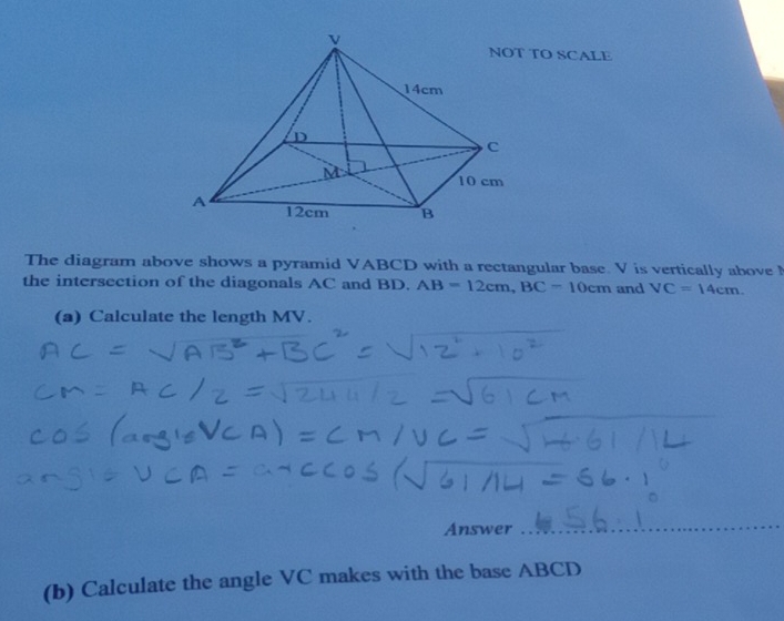 TO SCALE 
The diagram above shows a pyramid VABCD with a rectangular base. V is vertically above 
the intersection of the diagonals AC and BD. AB=12cm, BC-10cm and VC=14cm. 
(a) Calculate the length MV. 
Answer 
(b) Calculate the angle VC makes with the base ABCD