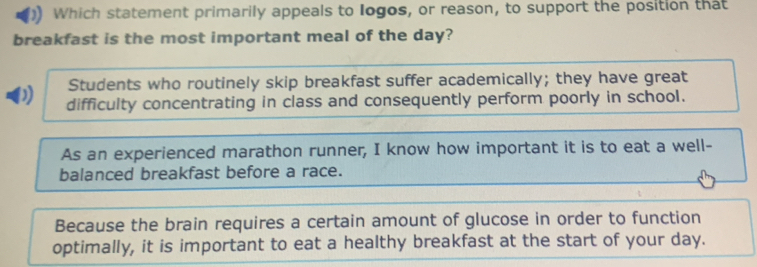 Which statement primarily appeals to Iogos, or reason, to support the position that
breakfast is the most important meal of the day?
Students who routinely skip breakfast suffer academically; they have great
D) difficulty concentrating in class and consequently perform poorly in school.
As an experienced marathon runner, I know how important it is to eat a well-
balanced breakfast before a race.
Because the brain requires a certain amount of glucose in order to function
optimally, it is important to eat a healthy breakfast at the start of your day.