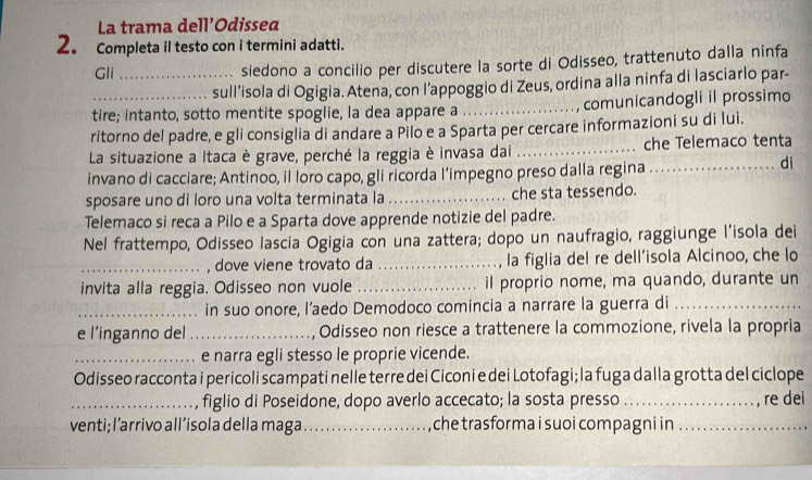 La trama dell’Odissea
2。 Completa il testo con i termini adatti.
Gli _siedono a concilio per discutere la sorte di Odisseo, trattenuto dalla ninfa
sull’isola di Ogigia. Atena, con l’appoggio di Zeus, ordina alla ninfa di lasciarlo par-
tire; intanto, sotto mentite spoglie, la dea appare a _, comunicandogli il prossimo
ritorno del padre, e gli consiglia di andare a Pilo e a Sparta per cercare informazioni su di lui.
La situazione a Itaca è grave, perché la reggia è invasa dai _che Telemaco tenta
invano di cacciare; Antinoo, il loro capo, gli ricorda l’impegno preso dalla regina . . .
di
sposare uno di loro una volta terminata la _che sta tessendo.
Telemaco si reca a Pilo e a Sparta dove apprende notizie del padre.
Nel frattempo, Odisseo lascia Ogigia con una zattera; dopo un naufragio, raggiunge l’isola dei
_, dove viene trovato da _la figlia del re dell’isola Alcinoo, che lo
invita alla reggia. Odisseo non vuole _il proprio nome, ma quando, durante un
_in suo onore, l’aedo Demodoco comincia a narrare la guerra di_
e l’inganno del _, Odisseo non riesce a trattenere la commozione, rivela la propria
_e narra egli stesso le proprie vicende.
Odisseo racconta i pericoli scampati nelle terre dei Ciconi e dei Lotofagi; la fuga dalla grotta del ciclope
_figlio di Poseidone, dopo averlo accecato; la sosta presso _, re dei
venti; l’arrivo all’isola della maga_ che trasforma i suoi compagni in_