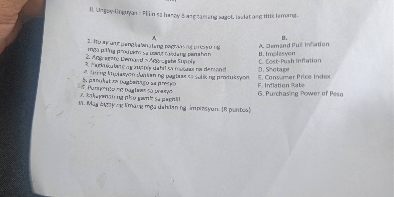 Il. Ungoy-Unguyan : Piliin sa hanay B ang tamang sagot. Isulat ang titik lamang
A.
B.
1. Ito ay ang pangkalahatang pagtaas ng presyo ng
A. Demand Pull Inflation
mga piling produkto sa isang takdang panahon
B. Implasyon
2. Aggregate Demand > Aggregate Supply C. Cost-Push Inflation
3. Pagkukulang ng supply dahil sa mataas na demand D. Shotage
4. Uri ng implasyon dahilan ng pagtaas sa salik ng produksyon E. Consumer Price Index
5. panukat sa pagbabago sa presyo
F. Inflation Rate
6. Porsyento ng pagtaas sa presyo
G. Purchasing Power of Peso
7. kakayahan ng piso gamit sa pagbili.
III. Mag bigay ng limang mga dahilan ng implasyon. (8 puntos)