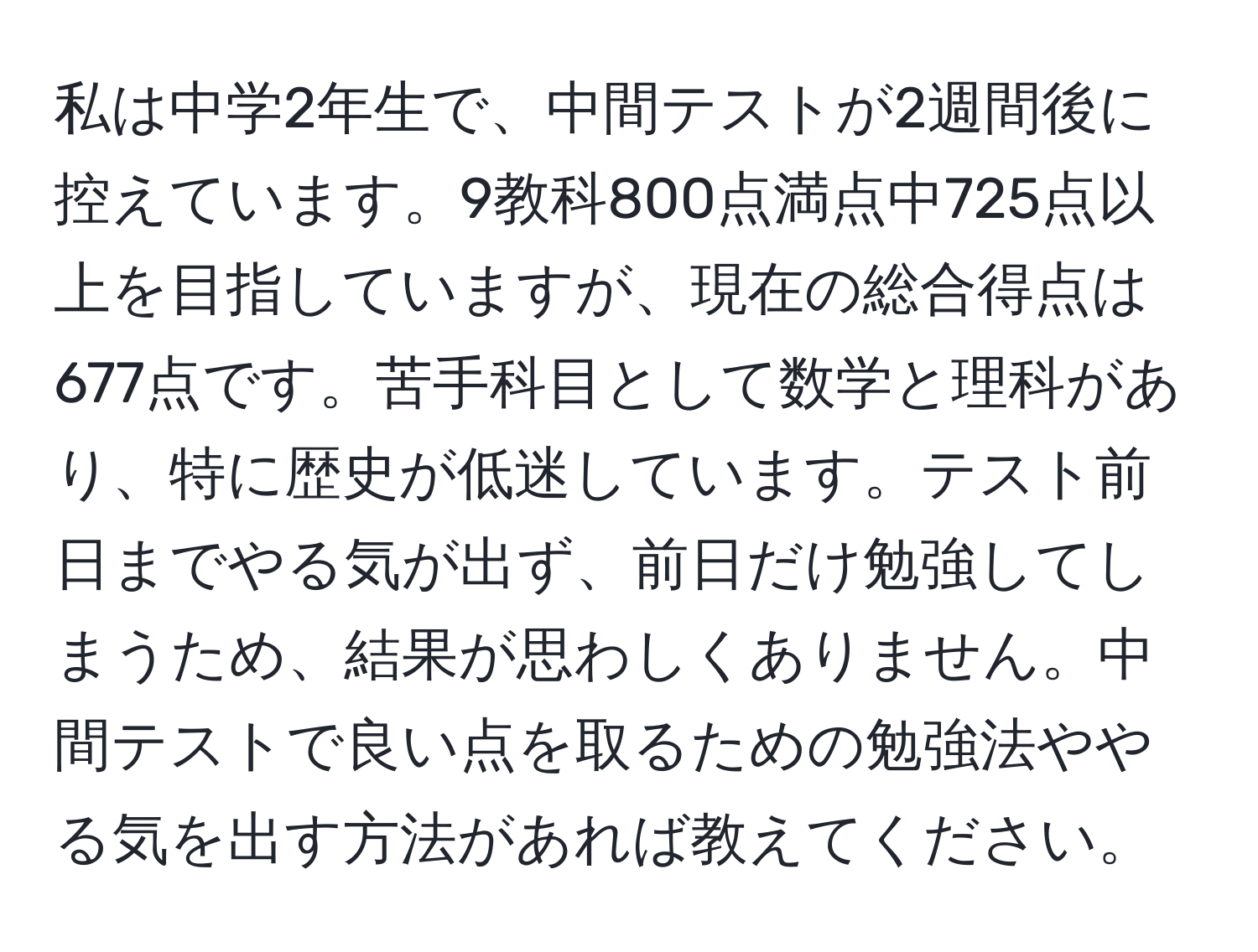 私は中学2年生で、中間テストが2週間後に控えています。9教科800点満点中725点以上を目指していますが、現在の総合得点は677点です。苦手科目として数学と理科があり、特に歴史が低迷しています。テスト前日までやる気が出ず、前日だけ勉強してしまうため、結果が思わしくありません。中間テストで良い点を取るための勉強法ややる気を出す方法があれば教えてください。