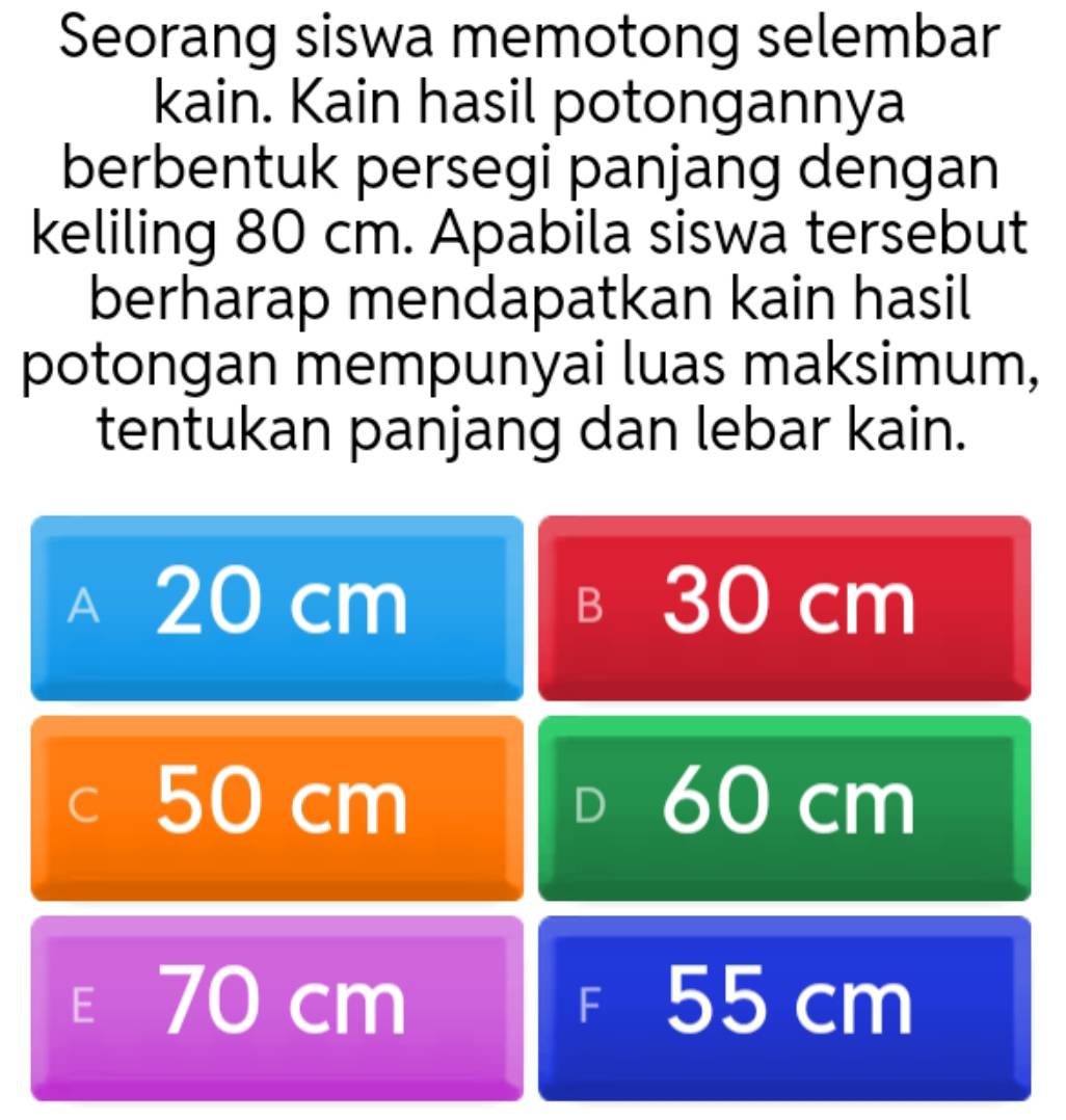 Seorang siswa memotong selembar
kain. Kain hasil potongannya
berbentuk persegi panjang dengan
keliling 80 cm. Apabila siswa tersebut
berharap mendapatkan kain hasil
potongan mempunyai luas maksimum,
tentukan panjang dan lebar kain.
A₹ 20 cm 30 cm
B
C 50 cm 60 cm
D
E 70 cm F 55 cm