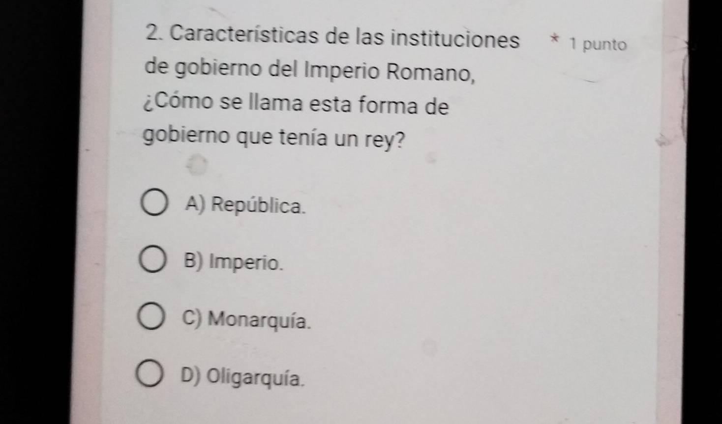 Características de las instituciones * 1 punto
de gobierno del Imperio Romano,
¿Cómo se llama esta forma de
gobierno que tenía un rey?
A) República.
B) Imperio.
C) Monarquía.
D) Oligarquía.