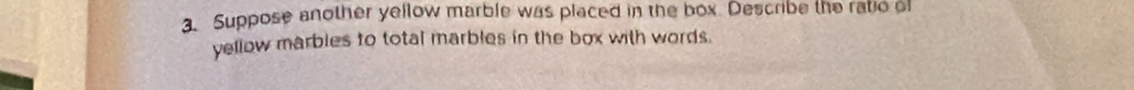 Suppose another yellow marble was placed in the box. Describe the ratio of 
yellow marbles to total marbles in the box with words.