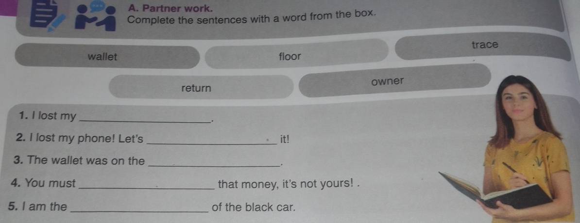 Partner work. 
Complete the sentences with a word from the box. 
trace 
wallet floor 
return owner 
1. I lost my _. 
2. I lost my phone! Let's _it! 
3. The wallet was on the 
_. 
4. You must_ that money, it's not yours! . 
5. I am the _of the black car.