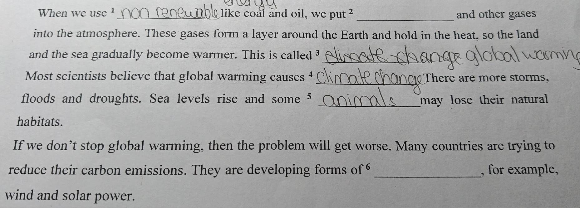 When we use 1 _ like coal and oil, we put ² _and other gases 
into the atmosphere. These gases form a layer around the Earth and hold in the heat, so the land 
_ 
and the sea gradually become warmer. This is called ³
_ 
Most scientists believe that global warming causes 4 There are more storms, 
floods and droughts. Sea levels rise and some 5 _may lose their natural 
habitats. 
If we don’t stop global warming, then the problem will get worse. Many countries are trying to 
reduce their carbon emissions. They are developing forms of _, for example, 
wind and solar power.