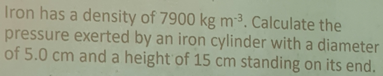 Iron has a density of 7900kgm^(-3). Calculate the 
pressure exerted by an iron cylinder with a diameter 
of 5.0 cm and a height of 15 cm standing on its end.