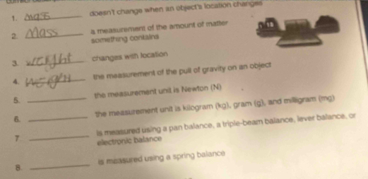 doesn't change when an object's location changss 
_ 
a measurement of the amount of matter 
2. something contains 
3. _changes with location 
4. _the measurement of the pull of gravity on an object 
5. the measurement unit is Newton (N) 
6. __the measurement unit is kilogram (kg), gram (g), and milligram (mg) 
7 _is measured using a pan balance, a triple-beam balance, lever balance, or 
electronic balance 
8. _is measured using a spring balance