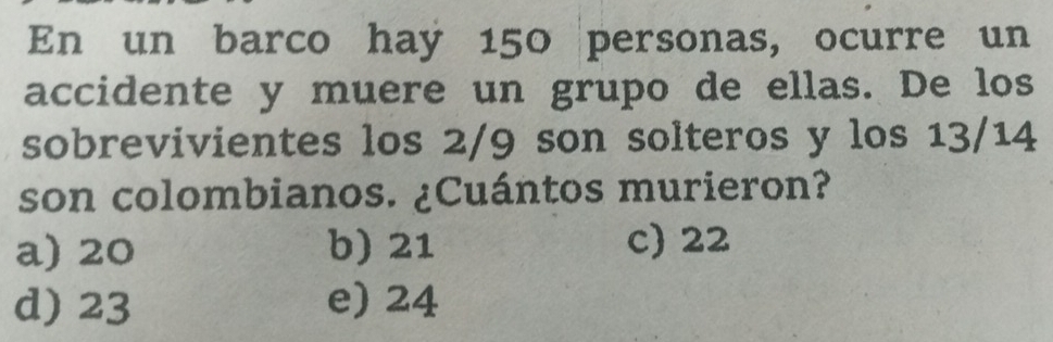 En un barco hay 150 personas, ocurre un
accidente y muere un grupo de ellas. De los
sobrevivientes los 2/9 son solteros y los 13/14
son colombianos. ¿Cuántos murieron?
a) 20 b) 21 c) 22
d) 23 e) 24