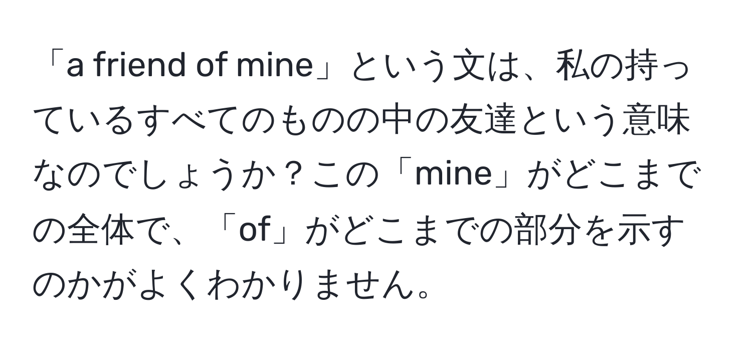 「a friend of mine」という文は、私の持っているすべてのものの中の友達という意味なのでしょうか？この「mine」がどこまでの全体で、「of」がどこまでの部分を示すのかがよくわかりません。