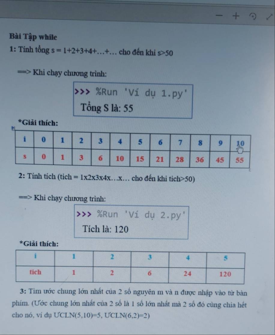 Bài Tập while 
1: Tính tổng s=1+2+3+4+...+... cho đến khi s>50
Khi chạy chương trình: 
Run 'Ví dụ 1.py' 
Tổng S là: 55
*Giải thích: 
2: Tính tích (tich =1* 2* 3* 4* ...* … cho đến khi tich> 50) 
Khi chạy chương trình:
% Run 'Ví dụ 2.py' 
Tích là: 120
*Giải thích: 
3: Tìm ước chung lớn nhất của 2 số nguyên m và n được nhập vào từ bàn 
phím. (Ước chung lớn nhất của 2 số là 1 số lớn nhất mà 2 số đó cùng chia hết 
cho nó, ví dụ UCL N(5,10)=5 , ƯCL N(6,2)=2)