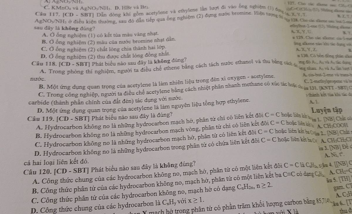 A AgNO /NH
: 127. Cho sãs aeene sa. CB=C
C. KMnO và AgNO_3/NH_3. D. HBr và Br₂.
sC=C(CH/); (5). Mông átete sãn
Câu 117. [CD - SBT] Dẫn dòng khí gồm acetylene và ethylene lần lượt đi vào ống nghiệm (1) ông  x,9.T
BZ
AgNO_3/NH_3 Ở ở điều kiện thường, sau đó dẫn tiếp qua ống nghiệm (2) dựng nước bromine. Hiện tượng tá 1 128, Cho cáa shme su ha bn
erflst-2-ene (U). Nhlng ákene
sau đây là không đúng? A X Y, U
A. Ở ống nghiệm (1) có kết tủa màu vàng nhạt.
B. Ở ống nghiệm (2) màu của nước bromine nhạt dân.
a 129, Cáo các seme ca3mo
lng alkene nào ki tác dụng vớ
C. Ở ống nghiệm (2) chất lỏng chia thành hai lớp,
A X,Y,Z
D. Ở ống nghiệm (2) thu được chất lỏng đồng nhất. B
a 130. Có bền đồng phân sko
Câu 118. [CD - SBT] Phát biểu nào sau đây là không đúng? xng đó Aạ, Aạ và Aạ tác dụng
A. Trong phòng thí nghiệm, người ta điều chế ethene bằng cách tách nước ethanol và thu bằng cách 
ng chan. A_n và u lần lượt 
nước. C. 2-metny|propene và ln
B. Một ứng dụng quan trọng của acetylene là làm nhiên liệu trong đèn xì oxygen - acetylene. A. cis-but-2-ene và transà
C. Trong công nghiệp, người ta điều chế acetylene bằng cách nhiệt phân nhanh methane có xúc tác hoặt đự la 131. (KNTT -SBT C
) thành kết từa khi tác đi
carbide (thành phần chính của đất đèn) tác dụng với nước.
D. Một ứng dụng quan trọng của acetylene là làm nguyên liệu tổng hợp ethylene. A. 1
Luyện tập
Câu 119. [CD - SBT] Phát biểu nào sau đây là đúng? hoặc liện kế lạa 1. [NB] Chất có
A. Hydrocarbon không no là những hydrocarbon mạch hở, phân tử chỉ có liên kết đôi C=C
B. Hydrocarbon không no là những hydrocarbon mạch vòng, phân tử chi có liên kết đôi C=C hoặc hêa kế A. CH₂COOH
C. Hydrocarbon không no là những hydrocarbon mạch hở, phân tử có liên kết đôi C=C hoặc liên kếtbaCâm 2 [NB] Chất 
D. Hydrocarbon không no là những hydrocarbon trong phân tử có chứa liên kết đôi C=C hoặc liên kết ba 0 A. CH₃CH₂CH
im 3. [NB] Đề c
cả hai loại liên kết đó.
Câu 120. [CD - SBT] Phát biểu nào sau đây là không đúng? A. Ni, t°.
A. Công thức chung của các hydrocarbon không no, mạch hở, phân tử có một liên kết đôi C=C là C,Hu râu 4. [[NB] C
B. Công thức phân tử của các hydrocarbon không no, mạch hở, phân tử có một liên kết ba Cequiv C có dạng C,H A. CH₁=C
gam. CT
C. Công thức phân tử của các hydrocarbon không no, mạch hở có dạng C_nH_2n,n≥ 2. âu 5. [TH]
Y mạch hở trong phân tử có phần trăm khối lượng carbon bằng 85,714 , A. C₂H
D. Công thức chung của các hydrocarbon là C_xH_1 y Với x≥ 1.
Câu 6.. [T
với X là thu đ