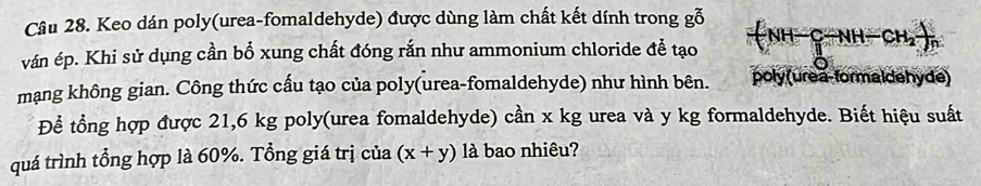 Keo dán poly(urea-fomaldehyde) được dùng làm chất kết dính trong gỗ 
ván ép. Khi sử dụng cần bổ xung chất đóng rắn như ammonium chloride đề tạo H-C-NH-CH_2-)n 
mạng không gian. Công thức cấu tạo của poly(urea-fomaldehyde) như hình bên. poly (urea-formaldehyde) 
Để tổng hợp được 21,6 kg poly(urea fomaldehyde) cần x kg urea và y kg formaldehyde. Biết hiệu suất 
quá trình tổng hợp là 60%. Tổng giá trị của (x+y) là bao nhiêu?