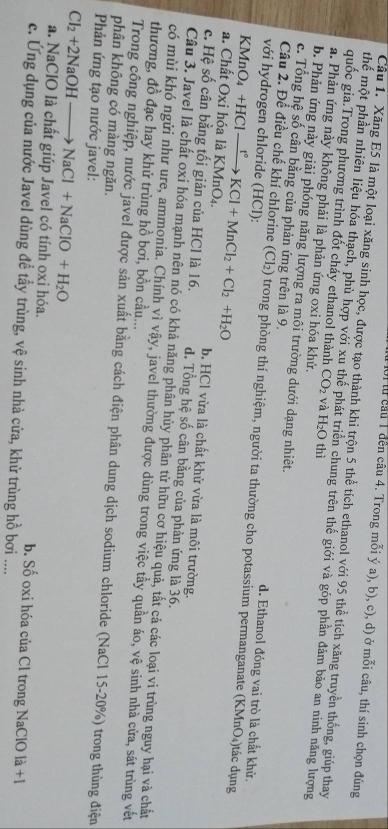 Ui lừ câu 1 đến câu 4. Trong mỗi ý a), b), c), d) ở mỗi câu, thí sinh chọn đúng
Câu 1. Xăng E5 là một loại xăng sinh học, được tạo thành khi trộn 5 thể tích ethanol với 95 thể tích xăng truyền thống, giúp thay
thế một phần nhiên liệu hóa thạch, phù hợp với xu thế phát triển chung trên thế giới và góp phần đảm bảo an ninh năng lượng
quốc gia.Trong phương trình đốt cháy ethanol thành CO_2 và H_2O thì
a. Phản ứng này không phải là phản ứng oxi hóa khử.
b. Phản ứng này giải phóng năng lượng ra môi trường dưới dạng nhiêt.
c. Tổng hệ số cân bằng của phản ứng trên là 9. d. Ethanol đóng vai trò là chất khử.
với hydrogen chloride (HCl):
Câu 2. Để điều chế khí chlorine (Cl₂) trong phòng thí nghiệm, người ta thường cho potassium permanganate (KMnO₄)tác dụng
KMnO_4+HC 1xrightarrow t°KCl+MnCl_2+Cl_2+H_2O
a. Chất Oxi hóa là KMnO₄. b. HCl vừa là chất khử vừa là môi trường.
c. Hệ số cân bằng tối giản của HCl là 16. d. Tổng hệ số cân bằng của phản ứng là 36.
Câu 3. Javel là chất oxi hóa mạnh nên nó có khả năng phân hủy phân tử hữu cơ hiệu quả, tất cả các loại vi trùng nguy hại và chất
có mùi khó ngửi như ure, ammonia. Chính vì vậy, javel thường được dùng trong việc tầy quần áo, vệ sinh nhà cửa, sát trùng vết
thương, đồ đạc hay khử trùng hồ bơi, bồn cầu...
Trong công nghiệp, nước javel được sản xuất bằng cách điện phân dung dịch sodium chloride (NaCl 15-20%) trong thùng điện
phân không có màng ngăn.
Phản ứng tạo nước javel:
Cl_2+2NaOHto NaCl+NaClO+H_2O
a. NaClO là chất giúp Javel có tính oxi hóa. b. Số oxi hóa của Cl trong NaClO là +1
c. Ứng dụng của nước Javel dùng đề tẩy trùng, vệ sinh nhà cửa, khử trùng hồ bơi ....