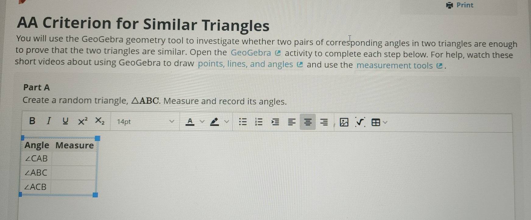 Print 
AA Criterion for Similar Triangles 
You will use the GeoGebra geometry tool to investigate whether two pairs of corresponding angles in two triangles are enough 
to prove that the two triangles are similar. Open the GeoGebra @ activity to complete each step below. For help, watch these 
short videos about using GeoGebra to draw points, lines, and angles C and use the measurement tools € . 
Part A 
Create a random triangle, △ ABC. Measure and record its angles. 
B I U X^2X_2 14pt 
Angle Measure
∠ CAB
∠ ABC
∠ ACB