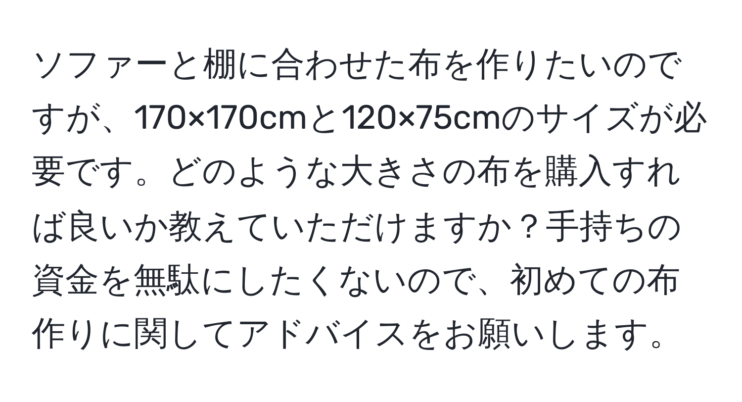 ソファーと棚に合わせた布を作りたいのですが、170×170cmと120×75cmのサイズが必要です。どのような大きさの布を購入すれば良いか教えていただけますか？手持ちの資金を無駄にしたくないので、初めての布作りに関してアドバイスをお願いします。