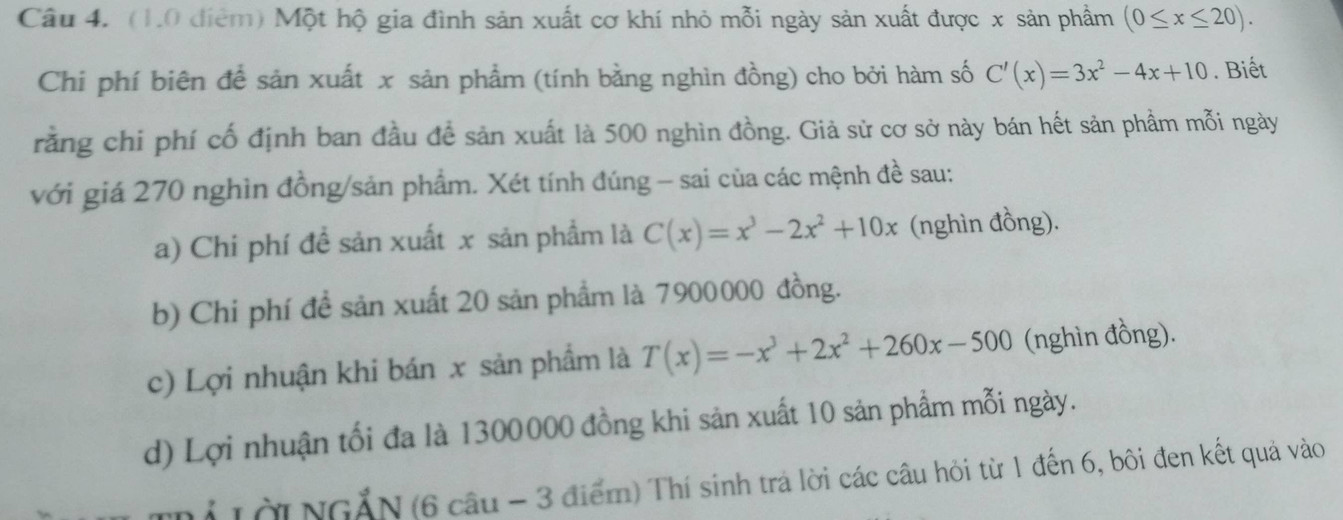 Một hộ gia đình sản xuất cơ khí nhỏ mỗi ngày sản xuất được x sản phẩm (0≤ x≤ 20). 
Chi phí biên để sản xuất x sản phẩm (tính bằng nghìn đồng) cho bởi hàm số C'(x)=3x^2-4x+10. Biết 
rằng chi phí cố định ban đầu để sản xuất là 500 nghìn đồng. Giả sử cơ sở này bán hết sản phẩm mỗi ngày 
với giá 270 nghìn đồng/sản phẩm. Xét tính đúng - sai của các mệnh đề sau: 
a) Chi phí đề sản xuất x sản phẩm là C(x)=x^3-2x^2+10x (nghìn đồng). 
b) Chi phí đề sản xuất 20 sản phẩm là 7900000 đồng. 
c) Lợi nhuận khi bán x sản phẩm là T(x)=-x^3+2x^2+260x-500 (nghìn đồng). 
d) Lợi nhuận tối đa là 1300000 đồng khi sản xuất 10 sản phẩm mỗi ngày. 
N Tời NGĂN (6 câu - 3 điểm) Thí sinh trá lời các câu hỏi từ 1 đến 6, bôi đen kết quả vào