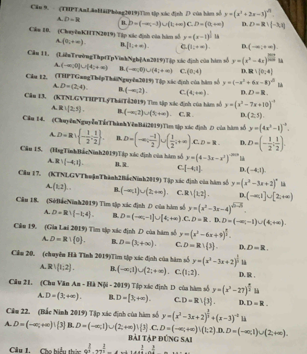 Cău 9. (THPTAnLãoHãiPhòng2019)Tìm tập xác định D của hàm số y=(x^2+2x-3)^sqrt(2).
A. D=R D. D=R+ -3;1
B. D=(-∈fty ;-3)∪ (1;+∈fty )C.D=(0;+∈fty )
Cầu 10. (ChuyênKHTN2019) Tập xác định của hàm số y=(x-1)^ 1/2 ld
A, (0;+∈fty ).
B. [1;+∈fty ). D. (-∈fty ;+∈fty ).
C. (1;+∈fty ).
Câu 11. (LiênTrườngThptTpVinhNghệAn2019)Tập xác định của hàm số y=(x^2-4x)^ 2019/2030 Id
A. (-∈fty ;0]∪ [4;+∈fty ) B. (-∈fty ;0)∪ (4;+∈fty ) C. (0;4)
D. R∩  0;4
Câu 12. (THPTGangThépTháiNguyên2019) Tập xác định của hàm số y=(-x^2+6x-8)^sqrt(2) là
A. D=(2;4).
B. (-∈fty ;2).
C. (4;+∈fty ). D. D=R.
Câu 13. (KTNLGVTHPTLýTháiTổ2019) Tìm tập xác định của hàm số y=(x^2-7x+10)^-3
B. (-∈fty ;2)∪ (5;+∈fty )
A. Rvee  2;5 . C. R .
D. (2;5).
Câu 14. (ChuyênNguyễnTấtThànhYênBái2019)Tìm tập xác định Đ của hàm số y=(4x^2-1)^-3.
A. D=Rvee  - 1/2 ; 1/2  . B. D=(-∈fty ; (-1)/2 )∪ ( 1/2 ;+∈fty ) .C. D=R. D. D=(- 1/2 ; 1/2 ).
Câu 15. (HsgTỉnhBắcNinh2019)Tập xác định của hàm số y=(4-3x-x^2)^-2019 là
A. Rvee  -4;1 . B. R. C. [-4;1].
D. (-4;1).
Câu 17. (KTNLGVThuậnThành2BắcNinh2019) Tập xác định của hàm số y=(x^2-3x+2)^x là
A. (1;2)..
B. (-∈fty ;1)∪ (2;+∈fty ). C. Rvee  1;2 . D. (-∈fty ;1]∪ [2;+∈fty )
Câu 18. (SởBắcNinh2019) Tìm tập xác định D của hàm số y=(x^2-3x-4)^sqrt(2-sqrt 3).
A. D=Rvee  -1;4 . B, D=(-∈fty ;-1]∪ [4;+∈fty ) .C. D=R.1 D.D=(-∈fty ;-1)∪ (4;+∈fty ).
Câu 19. (Gia Lai 2019) Tìm tập xác định D của hàm số y=(x^2-6x+9)^ x/2 .
A. D=R| 0 . B. D=(3;+∈fty ). C. D=R| 3 . D. D=R.
Câu 20. (chuyên Hà Tĩnh 2019)Tìm tập xác định của hàm số y=(x^2-3x+2)^ 1/3  là
B. (-∈fty ;1)∪ (2;+∈fty ). C. (1;2).
A. R 1;2 . D. R .
Câu 21. (Chu Văn An - Hà Nội - 2019) Tập xác định D của hàm số y=(x^3-27)^ π /2  là
A. D=(3;+∈fty ). B. D=[3;+∈fty ). C. D=R/ 3 . D. D=R.
Câu 22. (Bắc Ninh 2019) Tập xác định của hàm số y=(x^2-3x+2)^ 3/5 +(x-3)^-2 là
A. D=(-∈fty ;+∈fty )| 3 B. D=(-∈fty ;1)∪ (2;+∈fty )vee  3.C. D=(-∈fty ;+∈fty )|(1;2).D. D=(-∈fty ;1)∪ (2;+∈fty ).
bài tập đúng sai
Câu 1. Cho biểu thức 9^(frac 2)5· 27^(frac 2)5-4wh144^(frac 3)4· 0^(frac 3)4