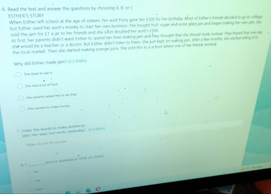 Read the text and answer the questions by choosing A, B, or C
ESTHER'S STORY
When Esther left school at the age of sixteen, her aunt Flory gave her £500 for her birthday. Most of Esther's friends decided to go to cullege,
but Esther used her aunt's monèy to start her own business. She bought fruit, sugar and some glass jars and began making her own jam. She
sold the jam for £1 a jar to her friends and she soon doubled her aunt's £500.
At first, her parents didn't want Esther to spend her time making jam and they thought that she should study instead. They hoped that one day
she would be a teacher or a doctor. But Esther didn't listen to them. She just kept on making jam. After a few months, she started selling it fo
the local market. Then she started making orange juice. She sold this to a school where one of her friends worked.
Why did Esther made jam? (0.5 Điểm)
She liked to eat it.
She had a lot of fruit.
Her parents asked her to do that.
She wanted to make money.
7. Order the words to make sentences.
late/ He/ was/ for/ work/ yesterday/ . (0.5 Điểm)
Nhập cầu trà lời của bạn
_
born in Australia in 1919. (0.5 Dilm)
8. 1
“”
“.
“”