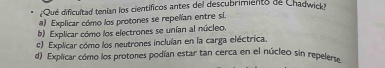 ¿Qué dificultad tenían los científicos antes del descubrimiento de Chadwick?
a) Explicar cómo los protones se repelían entre sí.
b) Explicar cómo los electrones se unían al núcleo.
c) Explicar cómo los neutrones incluían en la carga eléctrica.
d) Explicar cómo los protones podían estar tan cerca en el núcleo sin repelerse.