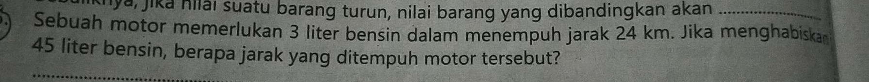 ar jika nilai suatu barang turun, nilai barang yang dibandingkan akan_ 
Sebuah motor memerlukan 3 liter bensin dalam menempuh jarak 24 km. Jika menghabiskan
45 liter bensin, berapa jarak yang ditempuh motor tersebut? 
_