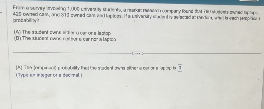 From a survey involving 1,000 university students, a market research company found that 760 students owned laptops,
420 owned cars, and 310 owned cars and laptops. If a university student is selected at random, what is each (empirical)
probability?
(A) The student owns either a car or a laptop
(B) The student owns neither a car nor a laptop
(A) The (empirical) probability that the student owns either a car or a laptop is [0 .
(Type an integer or a decimal.)