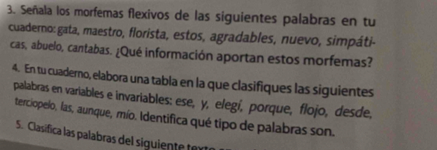 Señala los morfemas flexivos de las siguientes palabras en tu 
cuaderno: gata, maestro, florista, estos, agradables, nuevo, simpáti- 
cas, abuelo, cantabas. ¿Qué información aportan estos morfemas? 
4. En tu cuaderno, elabora una tabla en la que clasifiques las siguientes 
palabras en variables e invariables: ese, y, elegí, porque, flojo, desde, 
terciopelo, las, aunque, mío. Identifica qué tipo de palabras son. 
S. Clasifica las palabras del siguiente tex