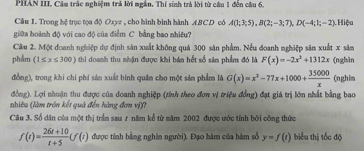 PHẢN III. Câu trắc nghiệm trả lời ngắn. Thí sinh trả lời từ câu 1 đến câu 6. 
Câu 1. Trong hệ trục tọa độ Oxyz , cho hình bình hành ABCD có A(1;3;5), B(2;-3;7), D(-4;1;-2). Hiệu 
giữa hoành độ với cao độ của điểm C bằng bao nhiêu? 
Câu 2. Một doanh nghiệp dự định sản xuất không quá 300 sản phẩm. Nếu doanh nghiệp sản xuất x sản 
phẩm (1≤ x≤ 300) thì doanh thu nhận được khi bán hết số sản phẩm đó là F(x)=-2x^2+1312x (nghìn 
đồng), trong khi chi phí sản xuất bình quân cho một sản phẩm là G(x)=x^2-77x+1000+ 35000/x  (nghìn 
đồng). Lợi nhuận thu được của doanh nghiệp (tỉnh theo đơn vị triệu đồng) đạt giá trị lớn nhất bằng bao 
nhiêu (làm tròn kết quả đến hàng đơn vị)? 
Câu 3. Số dân của một thị trấn sau 1 năm kể từ năm 2002 được ước tính bởi công thức
f(t)= (26t+10)/t+5 (f(t) được tính bằng nghìn người). Đạo hàm của hàm số y=f(t) biểu thị tốc độ