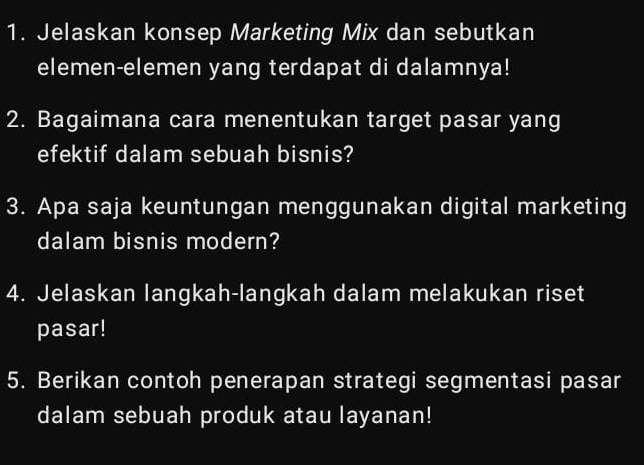 Jelaskan konsep Marketing Mix dan sebutkan 
elemen-elemen yang terdapat di dalamnya! 
2. Bagaimana cara menentukan target pasar yang 
efektif dalam sebuah bisnis? 
3. Apa saja keuntungan menggunakan digital marketing 
dalam bisnis modern? 
4. Jelaskan langkah-langkah dalam melakukan riset 
pasar! 
5. Berikan contoh penerapan strategi segmentasi pasar 
dalam sebuah produk atau layanan!