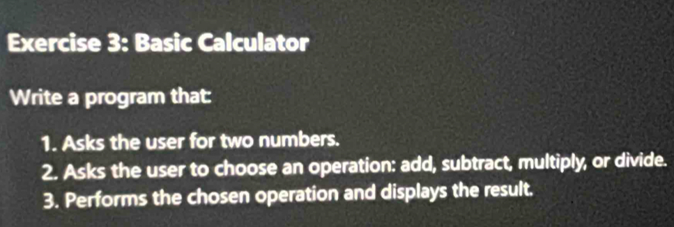 Basic Calculator 
Write a program that: 
1. Asks the user for two numbers. 
2. Asks the user to choose an operation: add, subtract, multiply, or divide. 
3. Performs the chosen operation and displays the result.