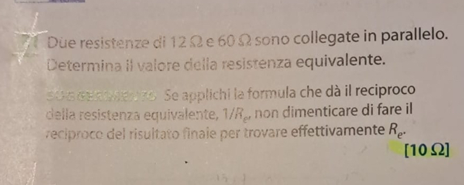 Due resistenze di 12Ω e 60 Ω sono collegate in parallelo. 
Determina iI valore della resistenza equivalente. 
OG GEROEn to. Se applichi la formula che dà il reciproco 
della resistenza equivalente, 1/R₂, non dimenticare di fare il 
reciproco del risultato finale per trovare effettivamente R_e.
[10Ω]