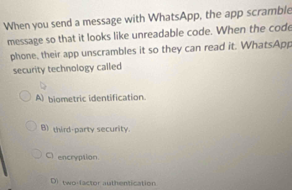 When you send a message with WhatsApp, the app scramble
message so that it looks like unreadable code. When the code
phone, their app unscrambles it so they can read it. WhatsApp
security technology called
A) biometric identification.
B) third-party security.
C) encryption.
D) two-(actor authentication.