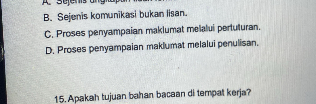 A. Sejenis ungk
B. Sejenis komunikasi bukan lisan.
C. Proses penyampaian maklumat melalui pertuturan.
D. Proses penyampaian maklumat melalui penulisan.
15. Apakah tujuan bahan bacaan di tempat kerja?