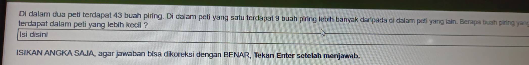 Di dalam dua peti terdapat 43 buah piring. Di dalam peti yang satu terdapat 9 buah piring lebih banyak daripada di dalam peti yang lain. Berapa buah piring yang 
terdapat dalam peti yang lebih kecil ? 
Isi disini 
ISIKAN ANGKA SAJA, agar jawaban bisa dikoreksi dengan BENAR, Tekan Enter setelah menjawab.