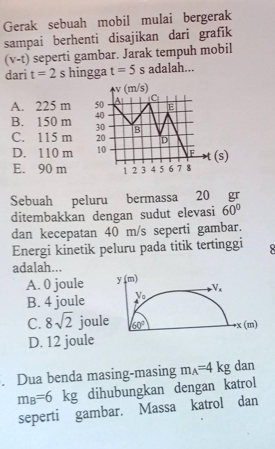 Gerak sebuah mobil mulai bergerak
sampai berhenti disajikan dari grafik
(v-t) seperti gambar. Jarak tempuh mobil
dari t=2s hingga t=5s adalah...
A. 225 m
B. 150 m
C. 115 m
D. 110 m 
(s)
E. 90 m
Sebuah peluru bermassa 20 gr
ditembakkan dengan sudut elevasi 60°
dan kecepatan 40 m/s seperti gambar.
Energi kinetik peluru pada titik tertinggi
8
adalah...
A. 0 joule
B. 4 joule
C. 8sqrt(2) joul
D. 12 joule
. Dua benda masing-masing m_A=4kg dan
m_B=6kg dihubungkan dengan katrol
seperti gambar. Massa katrol dan