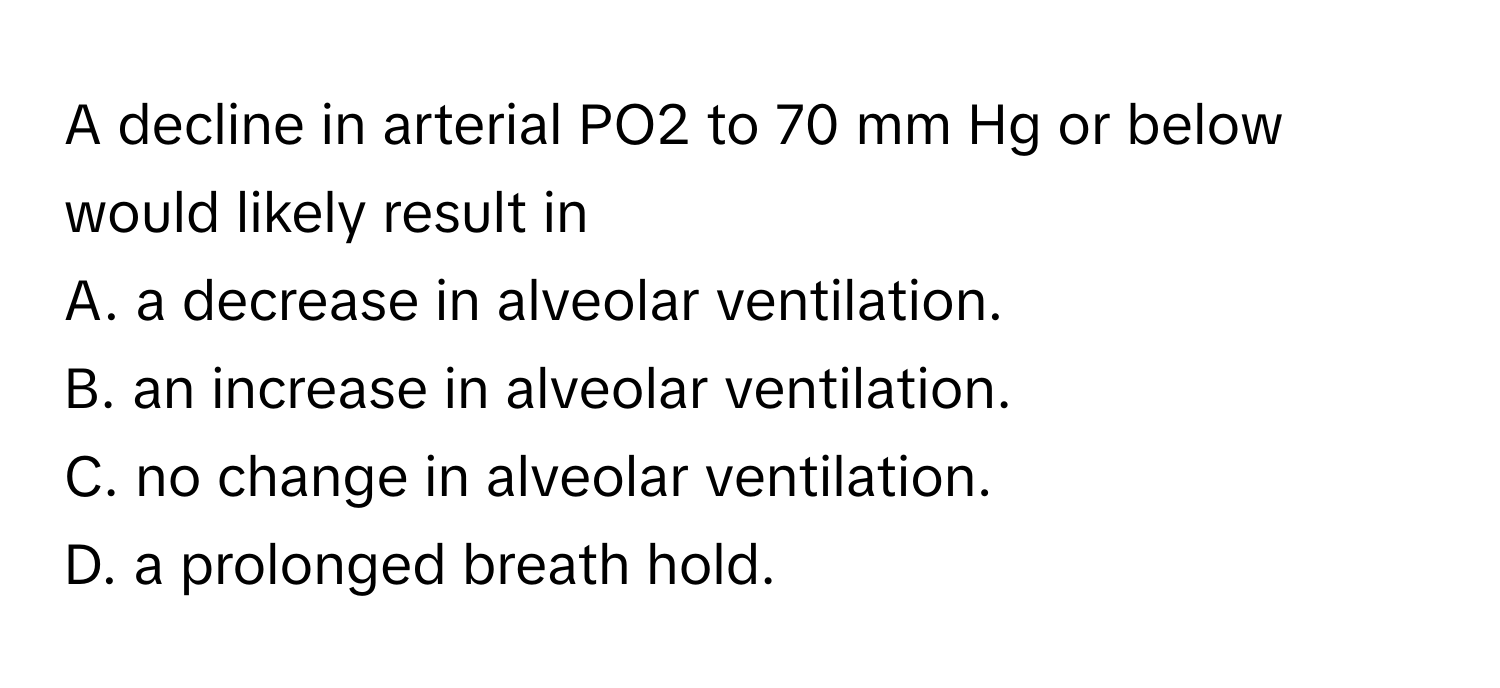 A decline in arterial PO2 to 70 mm Hg or below would likely result in
A. a decrease in alveolar ventilation.
B. an increase in alveolar ventilation.
C. no change in alveolar ventilation.
D. a prolonged breath hold.