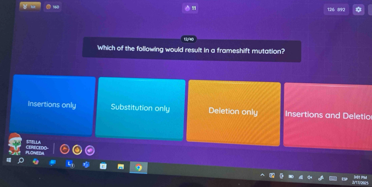 160
11
126 892

Which of the following would result in a frameshift mutation?
Insertions only Substitution only Deletion only Insertions and Deletio
STELLA
CERECEDO-
PLONEDA
3:01 PMI
2/17/2025