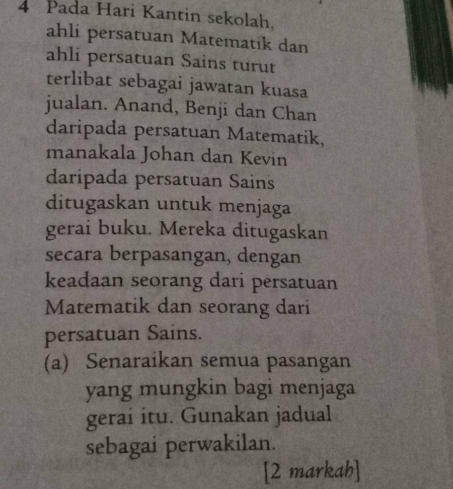 Pada Hari Kantin sekolah, 
ahli persatuan Matematik dan 
ahli persatuan Sains turut 
terlibat sebagai jawatan kuasa 
jualan. Anand, Benji dan Chan 
daripada persatuan Matematik, 
manakala Johan dan Kevin 
daripada persatuan Sains 
ditugaskan untuk menjaga 
gerai buku. Mereka ditugaskan 
secara berpasangan, dengan 
keadaan seorang dari persatuan 
Matematik dan seorang dari 
persatuan Sains. 
(a) Senaraikan semua pasangan 
yang mungkin bagi menjaga 
gerai itu. Gunakan jadual 
sebagai perwakilan. 
[2 markah]