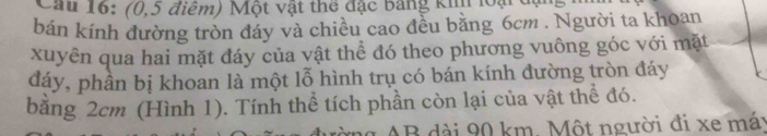 Cau 16: (0,5 điểm) Một vật thể đặc bảng kh loại đạ 
bán kính đường tròn đáy và chiều cao đều bằng 6cm. Người ta khoan 
xuyên qua hai mặt đáy của vật thể đó theo phương vuông góc với mặt 
đáy, phần bị khoan là một lỗ hình trụ có bán kính đường tròn đáy 
bằng 2cm (Hình 1). Tính thể tích phần còn lại của vật thể đó. 
ng AB dài 90 km. Một người đi xe máy