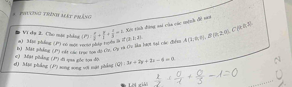 phươNG TRÌNH MặT phẳng 
Ví dụ 2. Cho mặt phẳng (P) :  x/2 + y/1 + z/3 =1. Xét tính đúng sai của các mệnh đề sau 
a) Mặt phẳng (P) có một vectơ pháp tuyến là vector n(2;1;3). 
b) Mặt phẳng (P) cắt các trục tọa độ Ox, Oy và Oz lần lượt tại các điểm
A(1;0;0), B(0;2;0), C(0;0;3). 
c) Mặt phẳng (P) đi qua gốc tọa độ. 
d) Mặt phẳng (P) song song với mặt phẳng (Q) : 3x+2y+2z-6=0. 
Lời giải