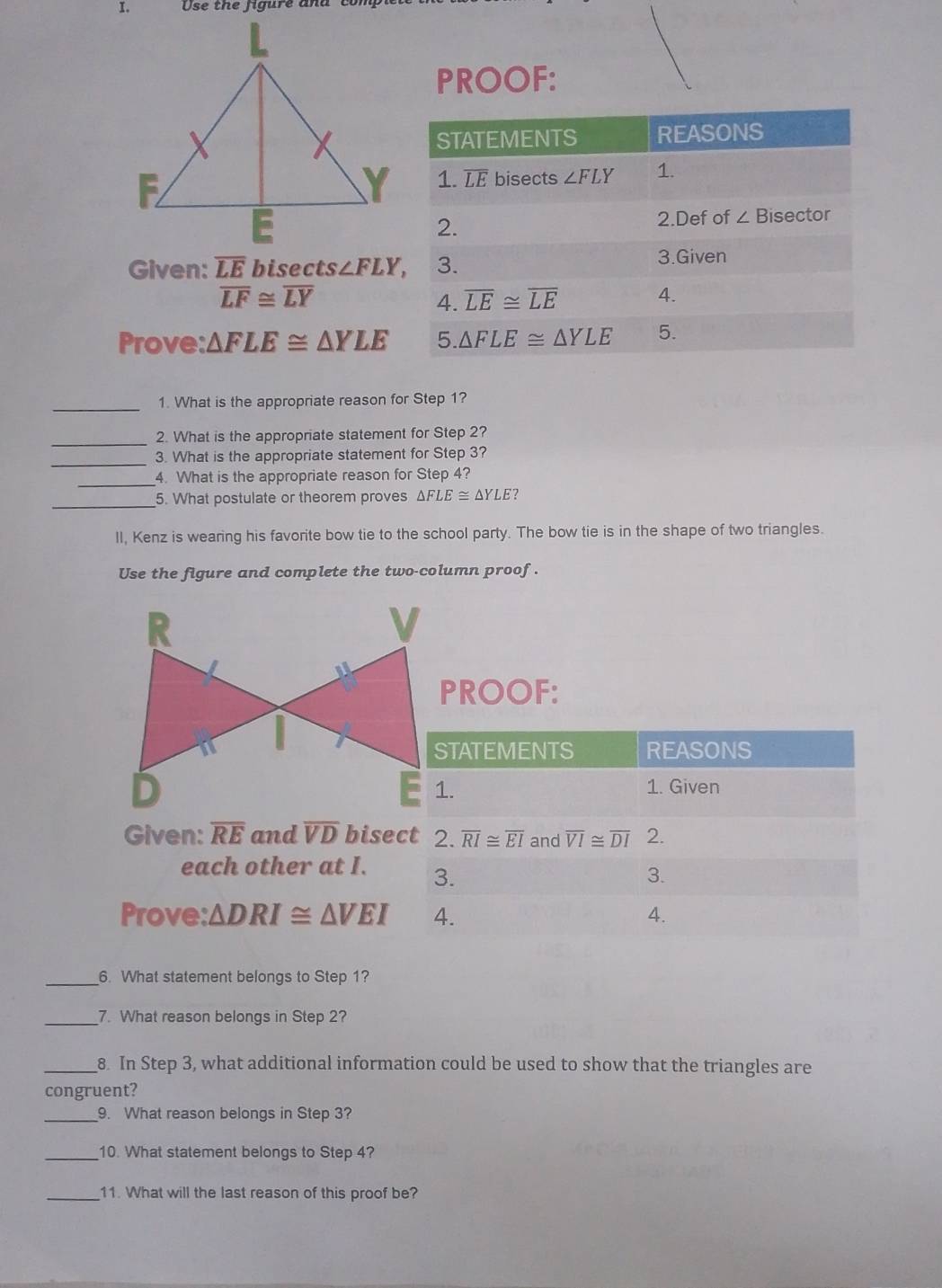 Use the figure and
PROOF:
Given: overline LE bisects ∠ FLY,
overline LF≌ overline LY
Prove: △ FLE≌ △ YLE
_1. What is the appropriate reason for Step 1?
_2. What is the appropriate statement for Step 2?
_
3. What is the appropriate statement for Step 3?
_4. What is the appropriate reason for Step 4?
_
5. What postulate or theorem proves △ FLE≌ △ YLE 7
II, Kenz is wearing his favorite bow tie to the school party. The bow tie is in the shape of two triangles.
Use the figure and complete the two-column proof .
PROOF:
Given: overline RE and overline VD bise
each other at I. 
Prove: △ DRI≌ △ VEI
_6. What statement belongs to Step 1?
_7. What reason belongs in Step 2?
_8. In Step 3, what additional information could be used to show that the triangles are
congruent?
_9. What reason belongs in Step 3?
_10. What statement belongs to Step 4?
_11. What will the last reason of this proof be?