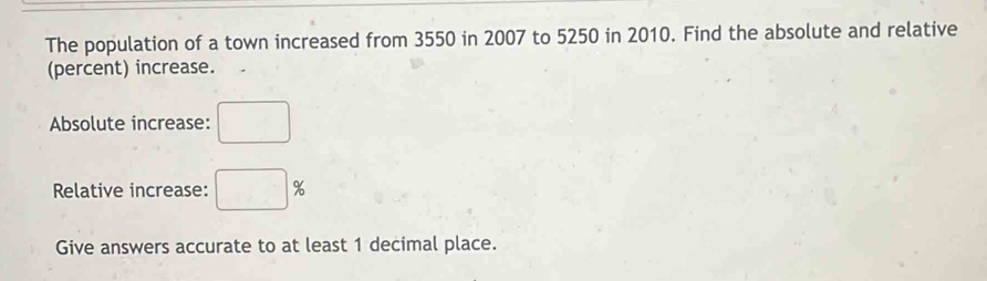 The population of a town increased from 3550 in 2007 to 5250 in 2010. Find the absolute and relative 
(percent) increase. 
Absolute increase: □ 
Relative increase: □ %
Give answers accurate to at least 1 decimal place.