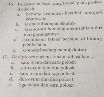 Peristiwa meiosis yang terjadi pada profase
II adalah ...
a. benang kromatin berubah menjadi
kromosom
b. kromatid sampai dikutub
c. kromosom homolog memisahkan diri
dari pasangannya
d. kromosom tetrad berjajar di bidang
pembelahan
e. kromatid sedang menuju kutub
17. Dari proses oogenesis akan dihasilkan ....
a. satu ovum dan satu polosit
b. satu ovum dan dua polosit
c. satu ovum dan tiga polosit
d. dua ovum dan dua polosit
e. tiga ovum dan satu polosit