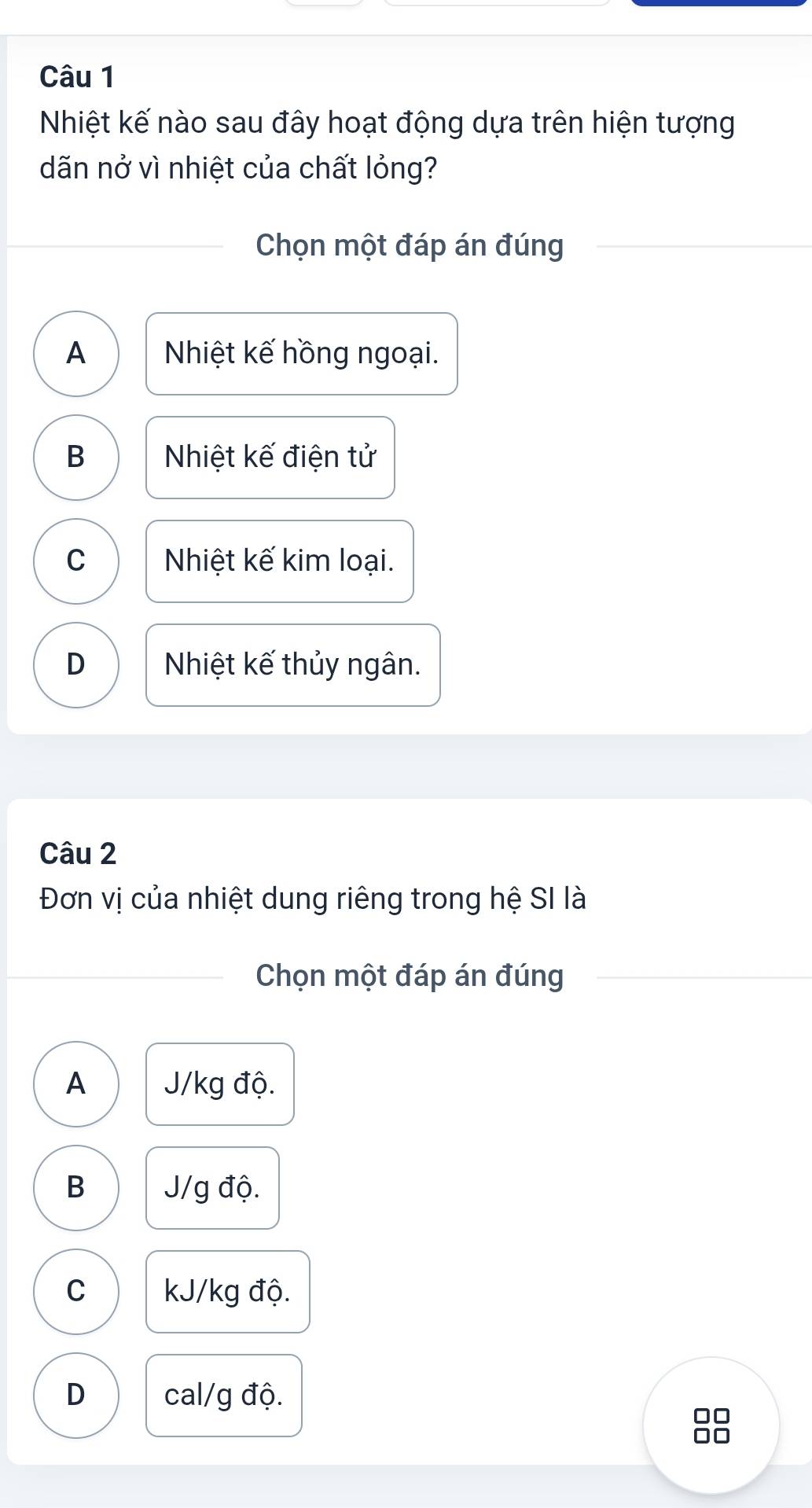 Nhiệt kế nào sau đây hoạt động dựa trên hiện tượng
dãn nở vì nhiệt của chất lỏng?
Chọn một đáp án đúng
A Nhiệt kế hồng ngoại.
B Nhiệt kế điện tử
C Nhiệt kế kim loại.
D Nhiệt kế thủy ngân.
Câu 2
Đơn vị của nhiệt dung riêng trong hệ SI là
Chọn một đáp án đúng
A J/kg độ.
B J/g độ.
C kJ/kg độ.
D cal/g độ.
□□
□□