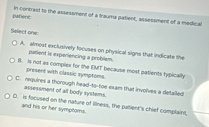 patient: In contrast to the assessment of a trauma patient, assessment of a medical
Select one:
A. almost exclusively focuses on physical signs that indicate the
patient is experiencing a problem.
B. is not as complex for the EMT because most patients typically
present with classic symptoms.
C. requires a thorough head-to-toe exam that involves a detailed
assessment of all body systems.
D. is focused on the nature of illness, the patient's chief complaint,
and his or her symptoms.