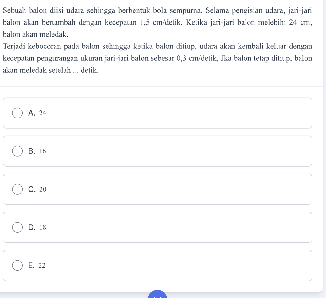 Sebuah balon diisi udara sehingga berbentuk bola sempurna. Selama pengisian udara, jari-jari
balon akan bertambah dengan kecepatan 1,5 cm/detik. Ketika jari-jari balon melebihi 24 cm,
balon akan meledak.
Terjadi kebocoran pada balon sehingga ketika balon ditiup, udara akan kembali keluar dengan
kecepatan pengurangan ukuran jari-jari balon sebesar 0,3 cm /detik, Jka balon tetap ditiup, balon
akan meledak setelah ... detik.
A. 24
B. 16
C. 20
D. 18
E. 22